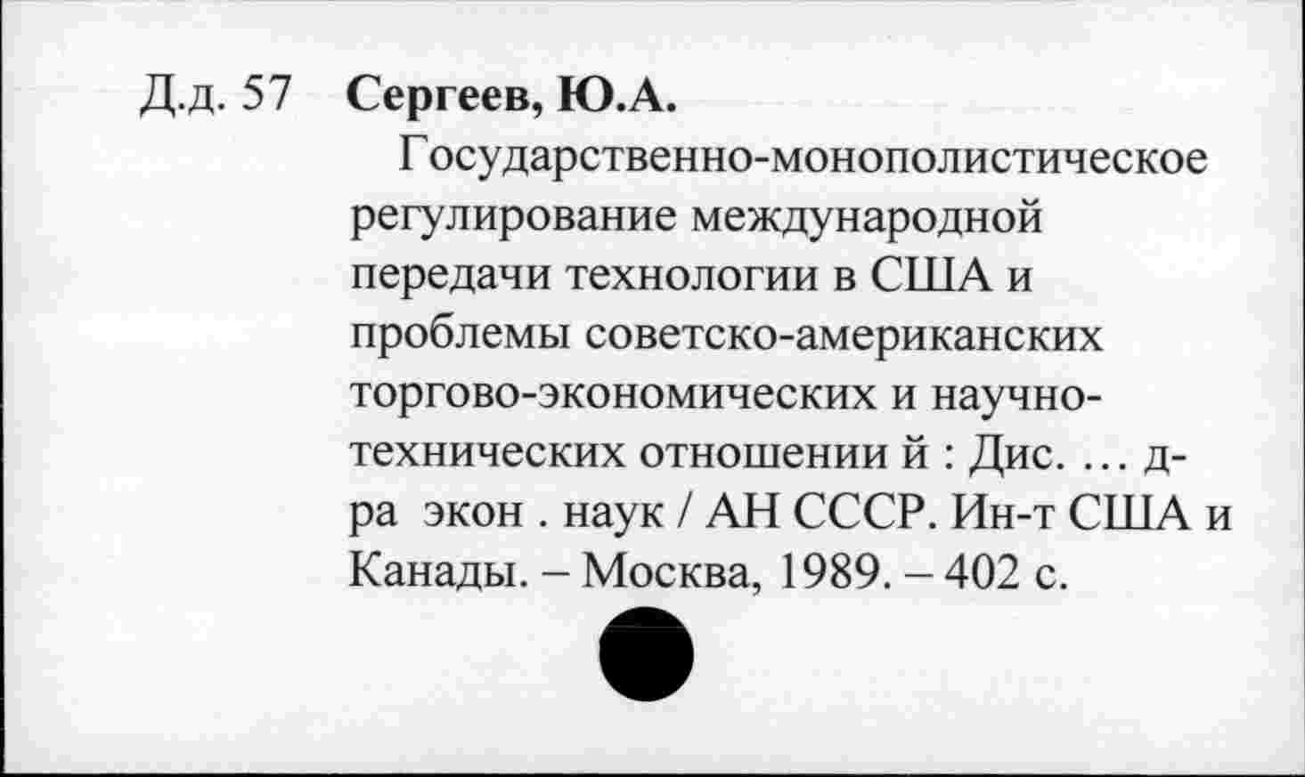 ﻿Д.Д. 57
Сергеев, Ю.А.
Государственно-монополистическое регулирование международной передачи технологии в СТТТА и проблемы советско-американских торгово-экономических и научно-технических отношении й : Дис. ... д-ра экон . наук / АН СССР. Ин-т США и Канады. - Москва, 1989. - 402 с.